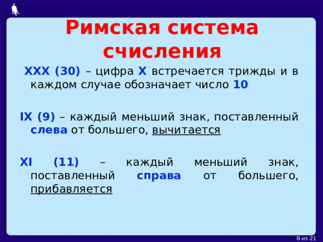 Римская система счисления  XXX (30) – цифра X  встречается трижды и в каждом случае обозначает число  10  IX (9) – каждый меньший знак, поставленный слева  от большего, вычитается XI (11) – каждый меньший знак, поставленный справа от большего, прибавляется  