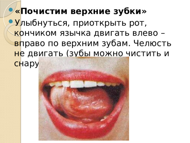 «Почистим верхние зубки» Улыбнуться, приоткрыть рот, кончиком язычка двигать влево – вправо по верхним зубам. Челюсть не двигать (зубы можно чистить и снаружи и внутри). 