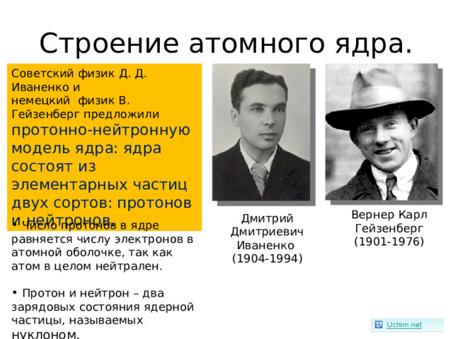 Строение атомного ядра. Советский физик Д. Д. Иваненко и немецкий физик В. Гейзенберг предложили протонно-нейтронную модель ядра: ядра состоят из элементарных частиц двух сортов: протонов и нейтронов. Вернер Карл Гейзенберг (1901-1976) Дмитрий Дмитриевич Иваненко (1904-1994)  Число протонов в ядре равняется числу электронов в атомной оболочке, так как атом в целом нейтрален.   Протон и нейтрон – два зарядовых состояния ядерной частицы, называемых нуклоном. 