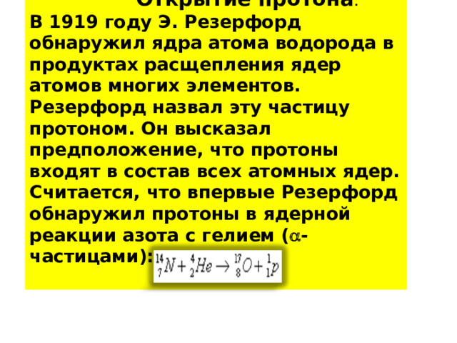  Открытие протона . В 1919 году Э. Резерфорд обнаружил ядра атома водорода в продуктах расщепления ядер атомов многих элементов. Резерфорд назвал эту частицу протоном. Он высказал предположение, что протоны входят в состав всех атомных ядер. Считается, что впервые Резерфорд обнаружил протоны в ядерной реакции азота с гелием (  -частицами):  