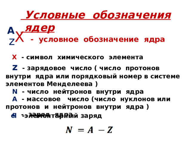  Условные обозначения ядер A X   - условное обозначение ядра z    X - символ химического элемента  z - зарядовое число ( число протонов внутри ядра  или порядковый номер в системе элементов Менделеева )   N - число нейтронов внутри ядра  А - массовое число (число нуклонов или протонов и нейтронов внутри ядра )  q - заряд ядра  е  -элементарный заряд 