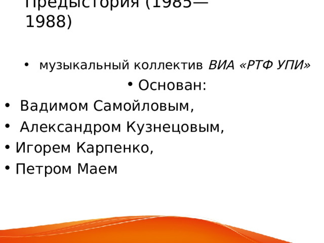 Предыстория (1985—1988)     музыкальный коллектив ВИА «РТФ УПИ» Основан:   Вадимом Самойловым,  Александром Кузнецовым, Игорем Карпенко, Петром Маем  