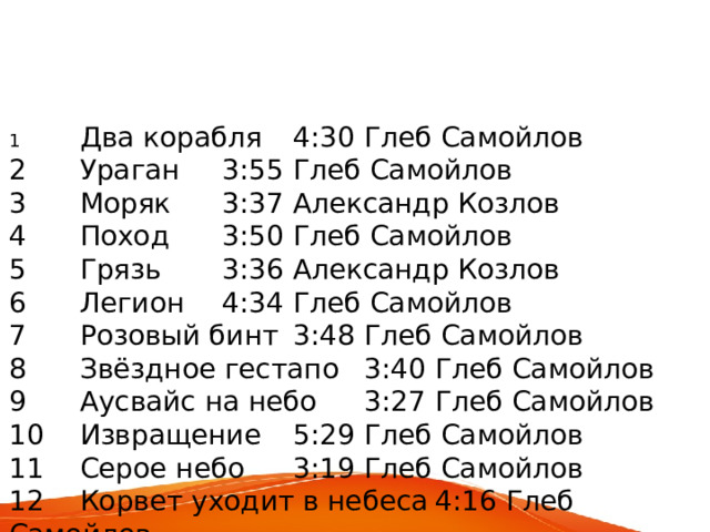 1  Два корабля  4:30  Глеб Самойлов 2  Ураган  3:55  Глеб Самойлов 3  Моряк  3:37  Александр Козлов 4  Поход  3:50  Глеб Самойлов 5  Грязь  3:36  Александр Козлов 6  Легион  4:34  Глеб Самойлов 7  Розовый бинт  3:48  Глеб Самойлов 8  Звёздное гестапо  3:40  Глеб Самойлов 9  Аусвайс на небо  3:27  Глеб Самойлов 10  Извращение  5:29  Глеб Самойлов 11  Серое небо  3:19  Глеб Самойлов 12  Корвет уходит в небеса  4:16  Глеб Самойлов 