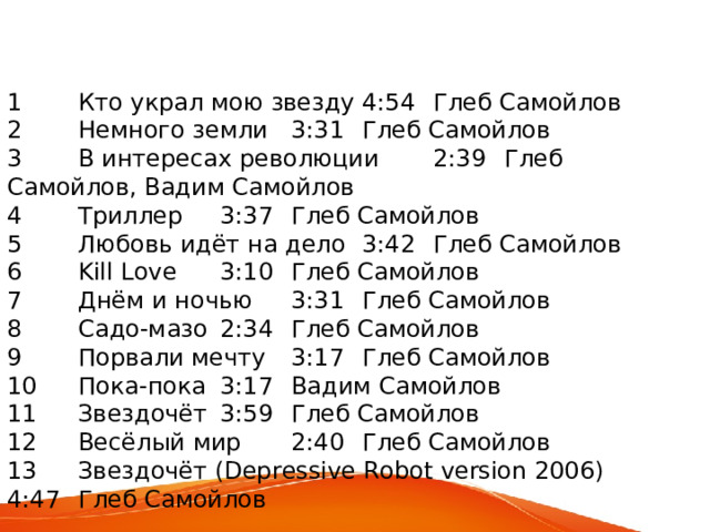 1  Кто украл мою звезду  4:54  Глеб Самойлов 2  Немного земли  3:31  Глеб Самойлов 3  В интересах революции  2:39  Глеб Самойлов, Вадим Самойлов 4  Триллер  3:37  Глеб Самойлов 5  Любовь идёт на дело  3:42  Глеб Самойлов 6  Kill Love  3:10  Глеб Самойлов 7  Днём и ночью  3:31  Глеб Самойлов 8  Садо-мазо  2:34  Глеб Самойлов 9  Порвали мечту  3:17  Глеб Самойлов 10  Пока-пока  3:17  Вадим Самойлов 11  Звездочёт  3:59  Глеб Самойлов 12  Весёлый мир  2:40  Глеб Самойлов 13  Звездочёт ( Depressive Robot version 2006)  4:47  Глеб Самойлов 