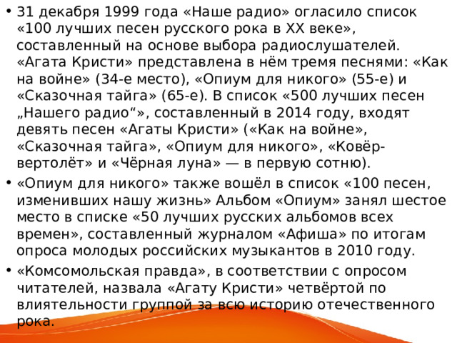 31 декабря 1999 года «Наше радио» огласило список «100 лучших песен русского рока в XX веке», составленный на основе выбора радиослушателей. «Агата Кристи» представлена в нём тремя песнями: «Как на войне» (34-е место), «Опиум для никого» (55-е) и «Сказочная тайга» (65-е). В список «500 лучших песен „Нашего радио“», составленный в 2014 году, входят девять песен «Агаты Кристи» («Как на войне», «Сказочная тайга», «Опиум для никого», «Ковёр-вертолёт» и «Чёрная луна» — в первую сотню). «Опиум для никого» также вошёл в список «100 песен, изменивших нашу жизнь» Альбом «Опиум» занял шестое место в списке «50 лучших русских альбомов всех времен», составленный журналом «Афиша» по итогам опроса молодых российских музыкантов в 2010 году. «Комсомольская правда», в соответствии с опросом читателей, назвала «Агату Кристи» четвёртой по влиятельности группой за всю историю отечественного рока.  