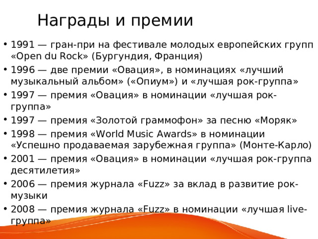 Награды и премии 1991 — гран-при на фестивале молодых европейских групп «Open du Rock» (Бургундия, Франция) 1996 — две премии «Овация», в номинациях «лучший музыкальный альбом» («Опиум») и «лучшая рок-группа» 1997 — премия «Овация» в номинации «лучшая рок-группа» 1997 — премия «Золотой граммофон» за песню «Моряк» 1998 — премия «World Music Awards» в номинации «Успешно продаваемая зарубежная группа» (Монте-Карло) 2001 — премия «Овация» в номинации «лучшая рок-группа десятилетия» 2006 — премия журнала «Fuzz» за вклад в развитие рок-музыки 2008 — премия журнала «Fuzz» в номинации «лучшая live-группа» 