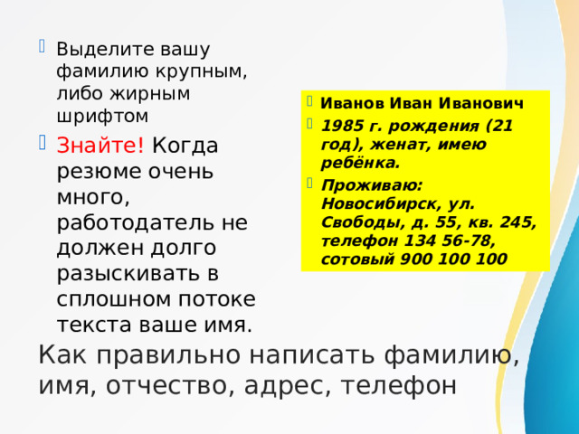 Выделите вашу фамилию крупным, либо жирным шрифтом Знайте! Когда резюме очень много, работодатель не должен долго разыскивать в сплошном потоке текста ваше имя.  Иванов Иван Иванович 1985 г. рождения (21 год), женат, имею ребёнка. Проживаю: Новосибирск, ул. Свободы, д. 55, кв. 245, телефон 134 56-78, сотовый 900 100 100 Как правильно написать фамилию, имя, отчество, адрес, телефон 