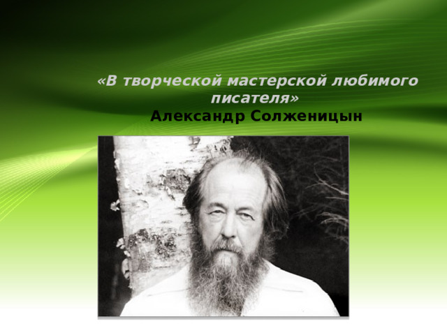   «В творческой мастерской любимого писателя»   Александр Солженицын   