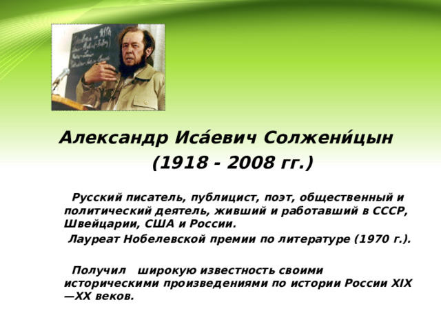 Александр Иса́евич Солжени́цын (1918 - 2008 гг.)   Русский писатель, публицист, поэт, общественный и политический деятель, живший и работавший в СССР, Швейцарии, США и России.  Лауреат Нобелевской премии по литературе (1970 г.).   Получил широкую известность своими историческими произведениями по истории России XIX — XX веков.  