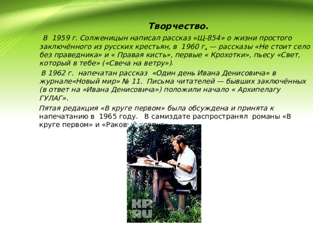  Творчество.  В 1959 г. Солженицын написал рассказ «Щ-854» о жизни простого заключённого из русских крестьян, в 1960 г .  — рассказы «Не стоит село без праведника» и « Правая кисть», первые « Крохотки», пьесу «Свет, который в тебе» («Свеча на ветру») .  В 1962 г. напечатан рассказ «Один день Ивана Денисовича» в журнале«Новый мир» № 11. Письма читателей — бывших заключённых (в ответ на «Ивана Денисовича») положили начало « Архипелагу ГУЛАГ».  Пятая редакция «В круге первом» была обсуждена и принята к напечатанию в 1965 году. В самиздате распространял романы «В круге первом» и «Раковый корпус». 