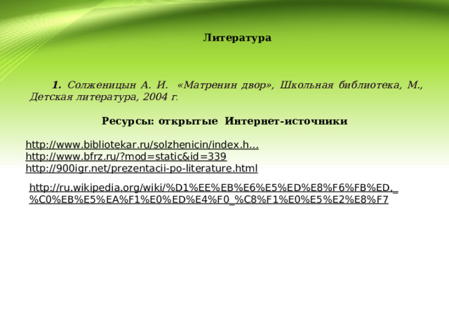 Литература    1. Солженицын А. И. «Матренин двор», Школьная библиотека, М., Детская литература, 2004 г . Ресурсы: открытые Интернет-источники  http://www.bibliotekar.ru/solzhenicin/index.h… http://www.bfrz.ru/?mod=static&id=339 http://900igr.net/prezentacii-po-literature.html    http://ru.wikipedia.org/wiki/%D1%EE%EB%E6%E5%ED%E8%F6%FB%ED,_%C0%EB%E5%EA%F1%E0%ED%E4%F0_%C8%F1%E0%E5%E2%E8%F7 