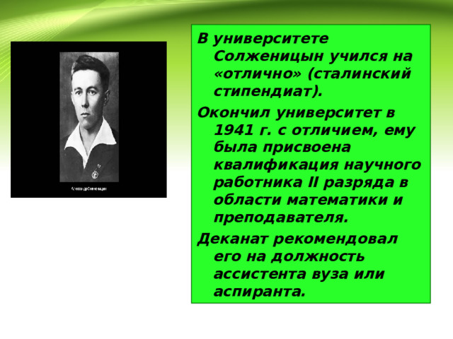 В университете Солженицын учился на «отлично» (сталинский стипендиат). Окончил университет в 1941 г. с отличием, ему была присвоена квалификация научного работника II разряда в области математики и преподавателя. Деканат рекомендовал его на должность ассистента вуза или аспиранта. 