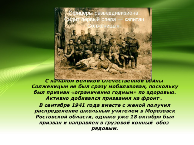 С началом Великой Отечественной войны Солженицын не был сразу мобилизован, поскольку был признан «ограниченно годным» по здоровью. Активно добивался призвания на фронт . . В сентябре 1941 года вместе с женой получил распределение школьным учителем в Морозовск Ростовской области, однако уже 18 октября был призван и направлен в грузовой конный обоз рядовым. 