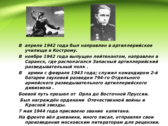       В апреле 1942 года был направлен в артиллерийское училище в Кострому. В ноябре 1942 года выпущен лейтенантом, направлен в Саранск, где располагался Запасный артиллерийский разведывательный полк . В армии с февраля 1943 года; служил командиром 2-й батареи звуковой разведки 794-го Отдельного армейского разведывательного артиллерийского дивизиона . Боевой путь прошел от Орла до Восточной Пруссии.  Был награждён орденами Отечественной войны и Красной звезды. 7 мая 1944 года присвоено звание капитана. На фронте вёл дневники, много писал, отправлял свои произведения московским литераторам для рецензии.  