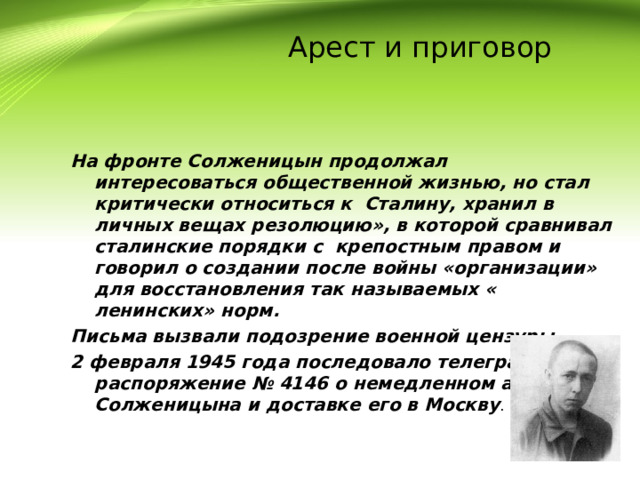  Арест и приговор На фронте Солженицын продолжал интересоваться общественной жизнью, но стал критически относиться к Сталину, хранил в личных вещах резолюцию», в которой сравнивал сталинские порядки с крепостным правом и говорил о создании после войны «организации» для восстановления так называемых « ленинских» норм. Письма вызвали подозрение военной цензуры. 2 февраля 1945 года последовало телеграфное распоряжение № 4146 о немедленном аресте Солженицына и доставке его в Москву . 