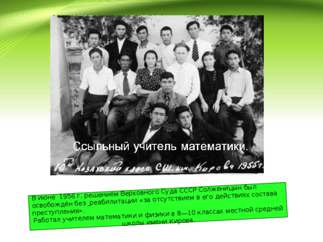 В июне 1956 г. решением Верховного Суда СССР Солженицын был освобождён без  реабилитации «за отсутствием в его действиях состава преступления». Работал учителем математики и физики в 8—10 классах местной средней школы имени Кирова. 