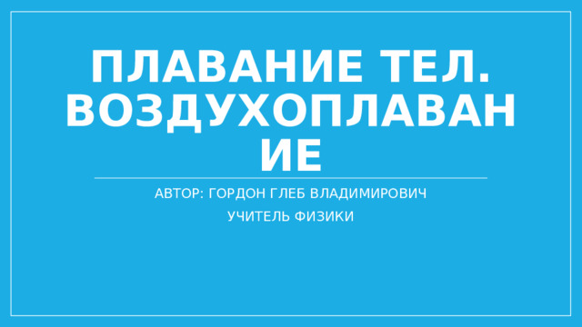 Плавание тел. Воздухоплавание АВТОР: ГОРДОН ГЛЕБ ВЛАДИМИРОВИЧ УЧИТЕЛЬ ФИЗИКИ 