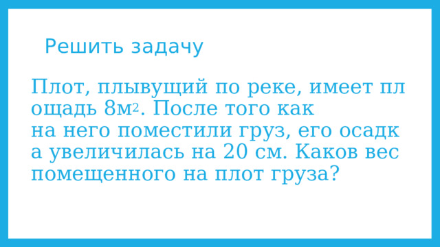 Решить задачу Плот, плывущий по реке, имеет площадь 8м 2 . После того как  на него поместили груз, его осадка увеличилась на 20 см. Каков вес помещенного на плот груза? 