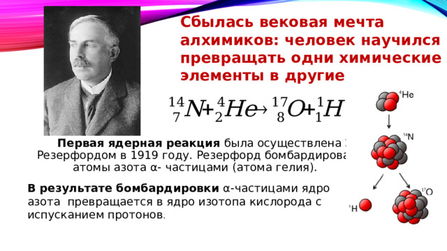 Сбылась вековая мечта алхимиков: человек научился превращать одни химические элементы в другие  Первая ядерная реакция была осуществлена Э. Резерфордом в 1919 году. Резерфорд бомбардировал атомы азота α- частицами (атома гелия). В результате бомбардировки α-частицами ядро азота превращается в ядро изотопа кислорода с испусканием протонов .    