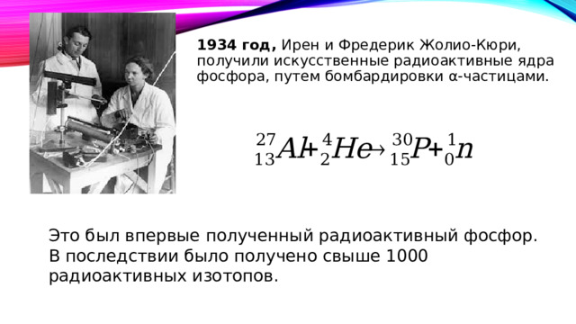 1934 год, Ирен и Фредерик Жолио-Кюри, получили искусственные радиоактивные ядра фосфора, путем бомбардировки α-частицами. Это был впервые полученный радиоактивный фосфор. В последствии было получено свыше 1000 радиоактивных изотопов. 