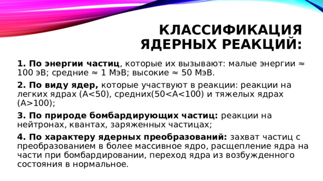 Классификация ядерных реакций: 1. По энергии частиц , которые их вызывают: малые энергии ≈ 100 эВ; средние ≈ 1 МэВ; высокие ≈ 50 МэВ. 2. По виду ядер, которые участвуют в реакции: реакции на легких ядрах (А100); 3. По природе бомбардирующих частиц: реакции на нейтронах, квантах, заряженных частицах; 4. По характеру ядерных преобразований: захват частиц с преобразованием в более массивное ядро, расщепление ядра на части при бомбардировании, переход ядра из возбужденного состояния в нормальное. 