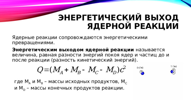 Энергетический выход ядерной реакции Ядерные реакции сопровождаются энергетическими превращениями. Энергетическим выходом ядерной реакции называется величина, равная разности энергий покоя ядер и частиц до и после реакции (разность кинетический энергий).  где M A и M B – массы исходных продуктов, M C и M D – массы конечных продуктов реакции. 