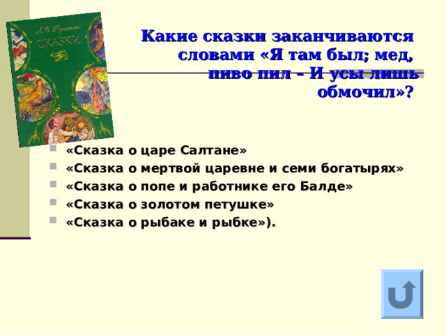    Какие сказки заканчиваются   словами «Я там был; мед,  пиво пил – И усы лишь  обмочил»?  «Сказка о царе Салтане» «Сказка о мертвой царевне и семи богатырях» «Сказка о попе и работнике его Балде» «Сказка о золотом петушке» «Сказка о рыбаке и рыбке»).   Ответ на вопрос выходит по щелчку. Управляющая кнопка – возврат на слайд с номинациями  