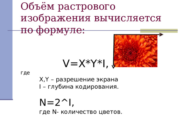 Объём растрового изображения вычисляется по формуле:  V=X*Y*I ,   V=X*Y*I ,   V=X*Y*I ,   V=X*Y*I ,   V=X*Y*I ,  где X , Y – разрешение экрана I – глубина кодирования. N=2^I ,  где N - количество цветов. X , Y – разрешение экрана I – глубина кодирования.  N=2^I ,  где N - количество цветов. X , Y – разрешение экрана I – глубина кодирования.  N=2^I ,  где N - количество цветов. 