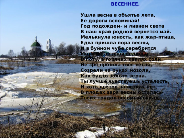  ВЕСЕННЕЕ.  Ушла весна в объятье лета, Ее дороги вспоминай! Год подождем- и ливнем света В наш край родной вернется май. Мелькнула юность, как жар-птица, Едва пришла пора весны, И в буйном чубе серебрится Морозец первой седины. В поту, в горячих каплях соли Не зря прошла твоя весна, Созрели на руках мозоли, Как будто золото зерна. Ты лучше чувствуешь усталость, И хоть цветов на ветках нет, В плодах заря весны осталась- Твоих трудов весомый вклад.     