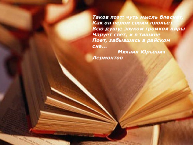 Таков поэт: чуть мысль блеснет, Как он пером своим прольет Всю душу; звуком громкой лиры Чарует свет, и в тишине Поет, забывшись в райском сне...  Михаил Юрьевич Лермонтов 
