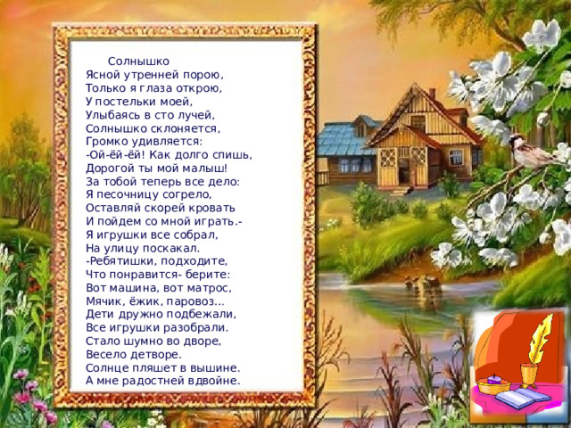  Солнышко Ясной утренней порою, Только я глаза открою, У постельки моей, Улыбаясь в сто лучей, Солнышко склоняется, Громко удивляется: -Ой-ёй-ёй! Как долго спишь, Дорогой ты мой малыш! За тобой теперь все дело: Я песочницу согрело, Оставляй скорей кровать И пойдем со мной играть.- Я игрушки все собрал, На улицу поскакал. Ребятишки, подходите, Что понравится- берите: Вот машина, вот матрос, Мячик, ёжик, паровоз… Дети дружно подбежали, Все игрушки разобрали. Стало шумно во дворе, Весело детворе. Солнце пляшет в вышине. А мне радостней вдвойне. 