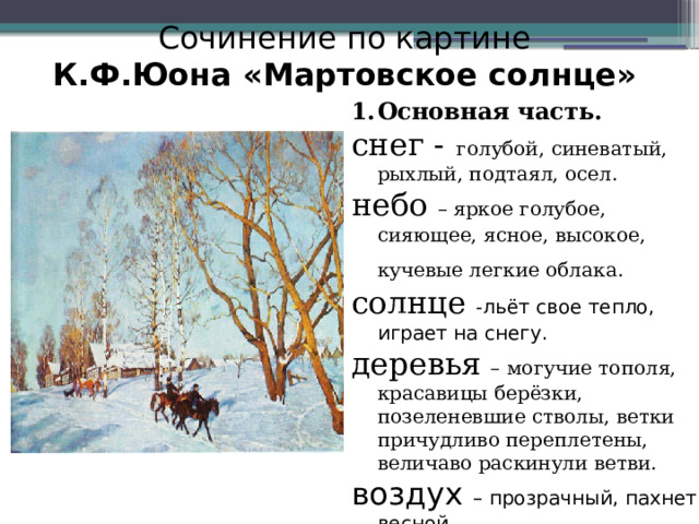 Сочинение по картине  К.Ф.Юона «Мартовское солнце»  Основная часть. снег - голубой, синеватый, рыхлый, подтаял, осел. небо – яркое голубое, сияющее, ясное, высокое, кучевые легкие облака.  солнце - льёт свое тепло, играет на снегу. деревья – могучие тополя, красавицы берёзки, позеленевшие стволы, ветки причудливо переплетены, величаво раскинули ветви. воздух – прозрачный, пахнет весной.