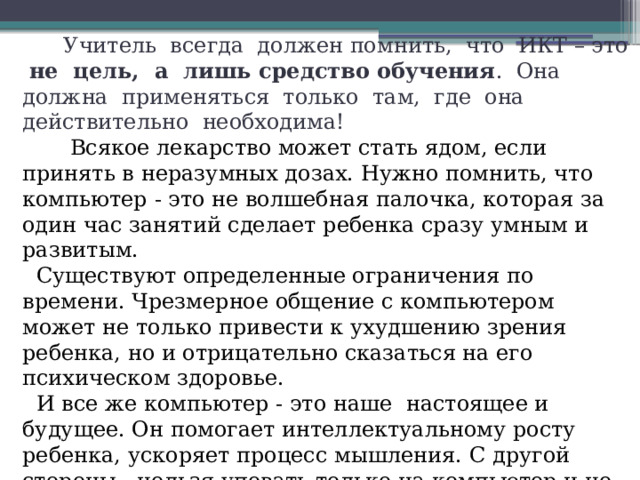 Учитель всегда должен помнить, что ИКТ – это не цель, а лишь средство обучения . Она должна применяться только там, где она действительно необходима!  Всякое лекарство может стать ядом, если принять в неразумных дозах. Нужно помнить, что компьютер - это не волшебная палочка, которая за один час занятий сделает ребенка сразу умным и развитым.  Существуют определенные ограничения по времени. Чрезмерное общение с компьютером может не только привести к ухудшению зрения ребенка, но и отрицательно сказаться на его психическом здоровье.  И все же компьютер - это наше настоящее и будущее. Он помогает интеллектуальному росту ребенка, ускоряет процесс мышления. С другой стороны - нельзя уповать только на компьютер и не превращать его в единственный источник знаний об окружающем мире, заменяющий книги, игрушки, а главное - живое общение.