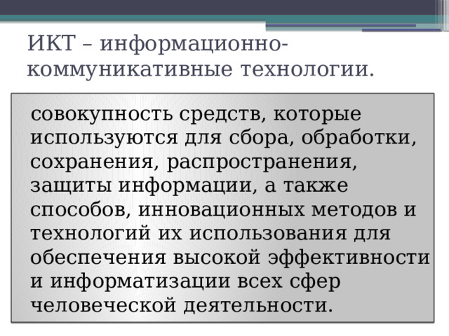 ИКТ – информационно-коммуникативные технологии.    совокупность средств, которые используются для сбора, обработки, сохранения, распространения, защиты информации, а также способов, инновационных методов и технологий их использования для обеспечения высокой эффективности и информатизации всех сфер человеческой деятельности.