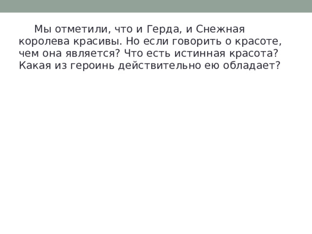  Мы отметили, что и Герда, и Снежная королева красивы. Но если говорить о красоте, чем она является? Что есть истинная красота? Какая из героинь действительно ею обладает? 