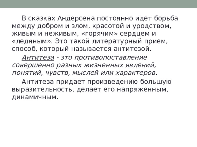  В сказках Андерсена постоянно идет борьба между добром и злом, красотой и уродством, живым и неживым, «горячим» сердцем и «ледяным». Это такой литературный прием, способ, который называется антитезой.  Антитеза - это противопоставление совершенно разных жизненных явлений, понятий, чувств, мыслей или характеров .  Антитеза придает произведению большую выразительность, делает его напряженным, динамичным. 