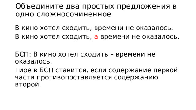 Объедините два простых предложения в одно сложносочиненное В кино хотел сходить, времени не оказалось. В кино хотел сходить, а времени не оказалось. БСП: В кино хотел сходить – времени не оказалось. Тире в БСП ставится, если содержание первой части противопоставляется содержанию второй. 