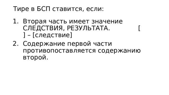 Тире в БСП ставится, если: Вторая часть имеет значение СЛЕДСТВИЯ, РЕЗУЛЬТАТА. [ ] – [следствие] Содержание первой части противопоставляется содержанию второй. 