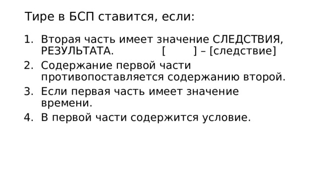 Тире в БСП ставится, если: Вторая часть имеет значение СЛЕДСТВИЯ, РЕЗУЛЬТАТА. [ ] – [следствие] Содержание первой части противопоставляется содержанию второй. Если первая часть имеет значение времени. В первой части содержится условие. 