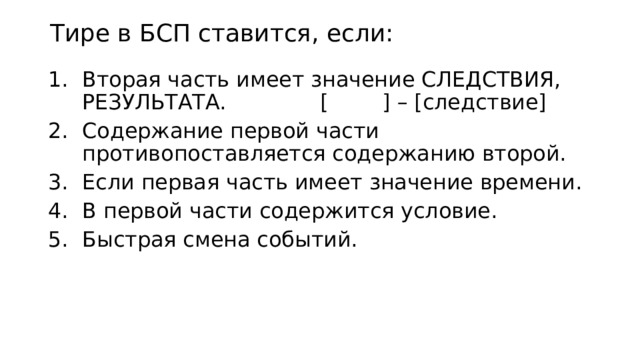 Тире в БСП ставится, если: Вторая часть имеет значение СЛЕДСТВИЯ, РЕЗУЛЬТАТА. [ ] – [следствие] Содержание первой части противопоставляется содержанию второй. Если первая часть имеет значение времени. В первой части содержится условие. Быстрая смена событий. 