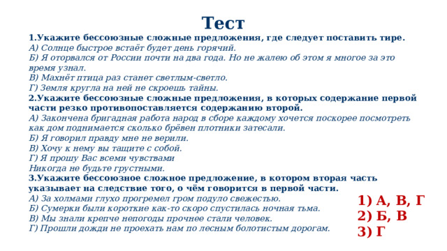 Тест 1.Укажите бессоюзные сложные предложения, где следует поставить тире. А) Солнце быстрое встаёт будет день горячий. Б) Я оторвался от России почти на два года. Но не жалею об этом я многое за это время узнал. В) Махнёт птица раз станет светлым-светло. Г) Земля кругла на ней не скроешь тайны. 2.Укажите бессоюзные сложные предложения, в которых содержание первой части резко противопоставляется содержанию второй. А) Закончена бригадная работа народ в сборе каждому хочется поскорее посмотреть как дом поднимается сколько брёвен плотники затесали. Б) Я говорил правду мне не верили. В) Хочу к нему вы тащите с собой. Г) Я прошу Вас всеми чувствами Никогда не будьте грустными. 3.Укажите бессоюзное сложное предложение, в котором вторая часть указывает на следствие того, о чём говорится в первой части. А) За холмами глухо прогремел гром подуло свежестью. Б) Сумерки были короткие как-то скоро спустилась ночная тьма. В) Мы знали крепче непогоды прочнее стали человек. Г) Прошли дожди не проехать нам по лесным болотистым дорогам. А, В, Г Б, В Г 