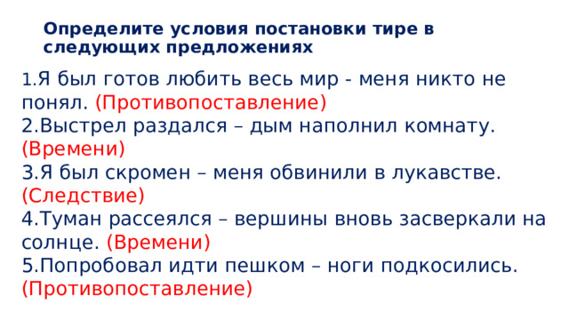 Определите условия постановки тире в следующих предложениях   1. Я был готов любить весь мир - меня никто не понял. (Противопоставление) 2.Выстрел раздался – дым наполнил комнату. (Времени) 3.Я был скромен – меня обвинили в лукавстве. (Следствие) 4.Туман рассеялся – вершины вновь засверкали на солнце. (Времени) 5.Попробовал идти пешком – ноги подкосились. (Противопоставление) 