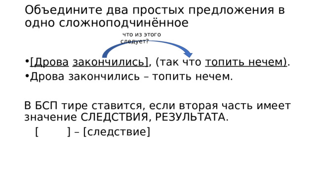 Объедините два простых предложения в одно сложноподчинённое  что из этого следует?  [Дрова  закончились] , (так что топить нечем) . Дрова закончились – топить нечем. В БСП тире ставится, если вторая часть имеет значение СЛЕДСТВИЯ, РЕЗУЛЬТАТА.     [ ] – [следствие] 