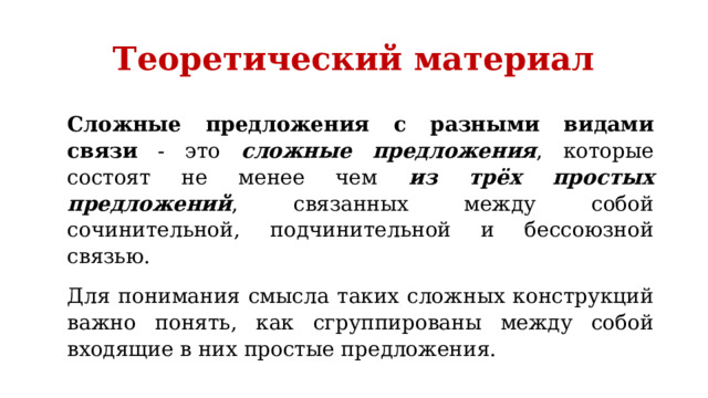 Теоретический материал Сложные предложения с разными видами связи - это сложные предложения , которые состоят не менее чем из трёх простых предложений , связанных между собой сочинительной, подчинительной и бессоюзной связью. Для понимания смысла таких сложных конструкций важно понять, как сгруппированы между собой входящие в них простые предложения. 