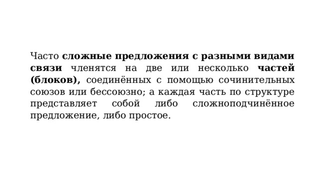 Часто сложные предложения с разными видами связи членятся на две или несколько частей (блоков), соединённых с помощью сочинительных союзов или бессоюзно; а каждая часть по структуре представляет собой либо сложноподчинённое предложение, либо простое. 