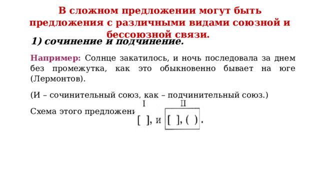 В сложном предложении могут быть предложения с различными видами союзной и бессоюзной связи.   сочинение и подчинение. Например: Солнце закатилось, и ночь последовала за днем без промежутка, как это обыкновенно бывает на юге (Лермонтов). (И – сочинительный союз, как – подчинительный союз.) Схема этого предложения: 