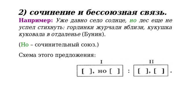 2) сочинение и бессоюзная связь.   Например:  Уже давно село солнце, но лес еще не успел стихнуть: горлинки журчали вблизи, кукушка куковала в отдаленье (Бунин). ( Но – сочинительный союз.) Схема этого предложения:  