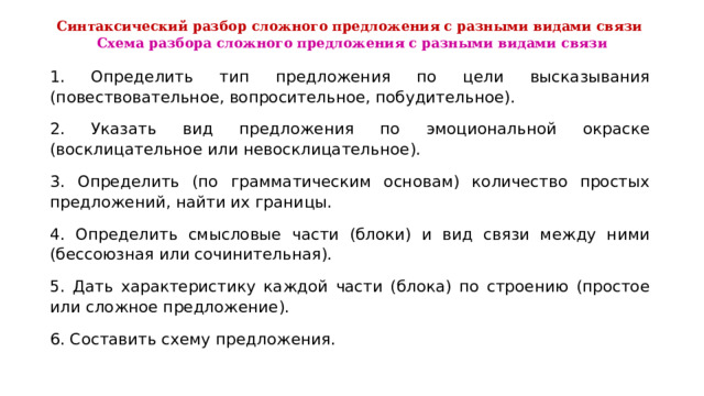  Синтаксический разбор сложного предложения с разными видами связи  Схема разбора сложного предложения с разными видами связи   1. Определить тип предложения по цели высказывания (повествовательное, вопросительное, побудительное). 2. Указать вид предложения по эмоциональной окраске (восклицательное или невосклицательное). 3. Определить (по грамматическим основам) количество простых предложений, найти их границы. 4. Определить смысловые части (блоки) и вид связи между ними (бессоюзная или сочинительная). 5. Дать характеристику каждой части (блока) по строению (простое или сложное предложение). 6. Составить схему предложения. 