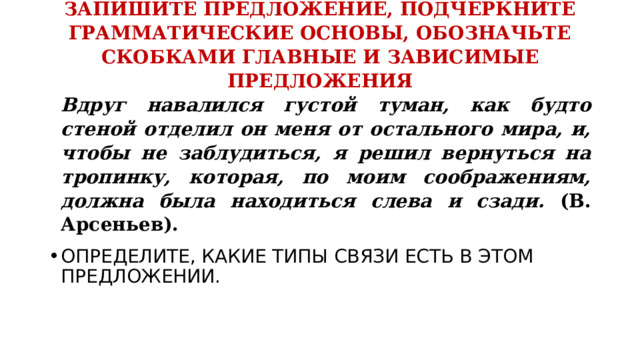 ЗАПИШИТЕ ПРЕДЛОЖЕНИЕ, ПОДЧЕРКНИТЕ ГРАММАТИЧЕСКИЕ ОСНОВЫ, ОБОЗНАЧЬТЕ СКОБКАМИ ГЛАВНЫЕ И ЗАВИСИМЫЕ ПРЕДЛОЖЕНИЯ   Вдруг навалился густой туман, как будто стеной отделил он меня от остального мира, и, чтобы не заблудиться, я решил вернуться на тропинку, которая, по моим соображениям, должна была находиться слева и сзади. (В. Арсеньев). ОПРЕДЕЛИТЕ, КАКИЕ ТИПЫ СВЯЗИ ЕСТЬ В ЭТОМ ПРЕДЛОЖЕНИИ. 