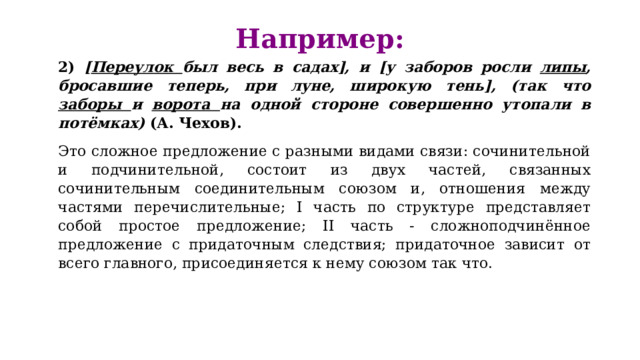 Например:   2) [ Переулок был весь в садах], и [у заборов росли липы , бросавшие теперь, при луне, широкую тень], (так что заборы и ворота на одной стороне совершенно утопали в потёмках) (А. Чехов). Это сложное предложение с разными видами связи: сочинительной и подчинительной, состоит из двух частей, связанных сочинительным соединительным союзом и, отношения между частями перечислительные; I часть по структуре представляет собой простое предложение; II часть - сложноподчинённое предложение с придаточным следствия; придаточное зависит от всего главного, присоединяется к нему союзом так что. 